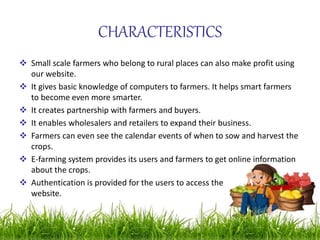 CHARACTERISTICS
 Small scale farmers who belong to rural places can also make profit using
our website.
 It gives basic knowledge of computers to farmers. It helps smart farmers
to become even more smarter.
 It creates partnership with farmers and buyers.
 It enables wholesalers and retailers to expand their business.
 Farmers can even see the calendar events of when to sow and harvest the
crops.
 E-farming system provides its users and farmers to get online information
about the crops.
 Authentication is provided for the users to access the
website.
 