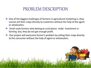 PROBLEM DESCRIPTION
 One of the biggest challenges of farmers in agricultural marketing is, they
cannot sell their crops directly to customers without the help of the agent
or wholesalers.
 Small scale farmers who belong to rural places make investment in
farming but, they do not get enough profit.
 Our project will overcome farmer’s problem by selling their crops directly
to the consumer without the help of agent or wholesalers.
 