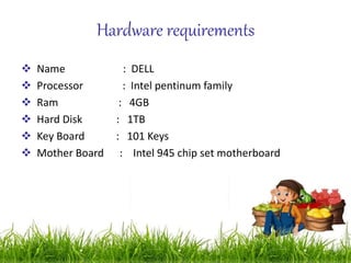 Hardware requirements
 Name : DELL
 Processor : Intel pentinum family
 Ram : 4GB
 Hard Disk : 1TB
 Key Board : 101 Keys
 Mother Board : Intel 945 chip set motherboard
 
