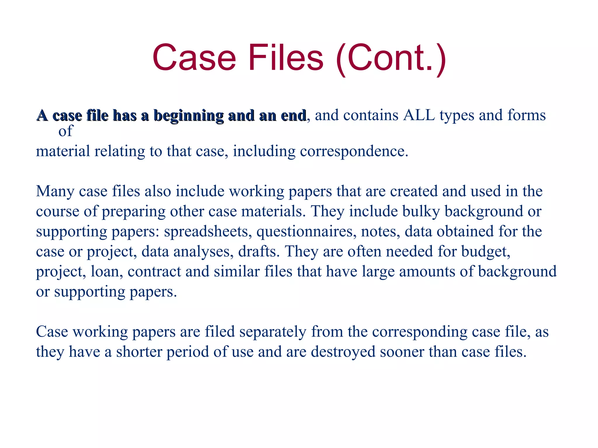 A case file has a beginning and an end , and contains ALL types and forms of  material relating to that case, including correspondence. Many case files also include working papers that are created and used in the  course of preparing other case materials. They include bulky background or  supporting papers: spreadsheets, questionnaires, notes, data obtained for the  case or project, data analyses, drafts. They are often needed for budget,  project, loan, contract and similar files that have large amounts of background  or supporting papers. Case working papers are filed separately from the corresponding case file, as  they have a shorter period of use and are destroyed sooner than case files. 