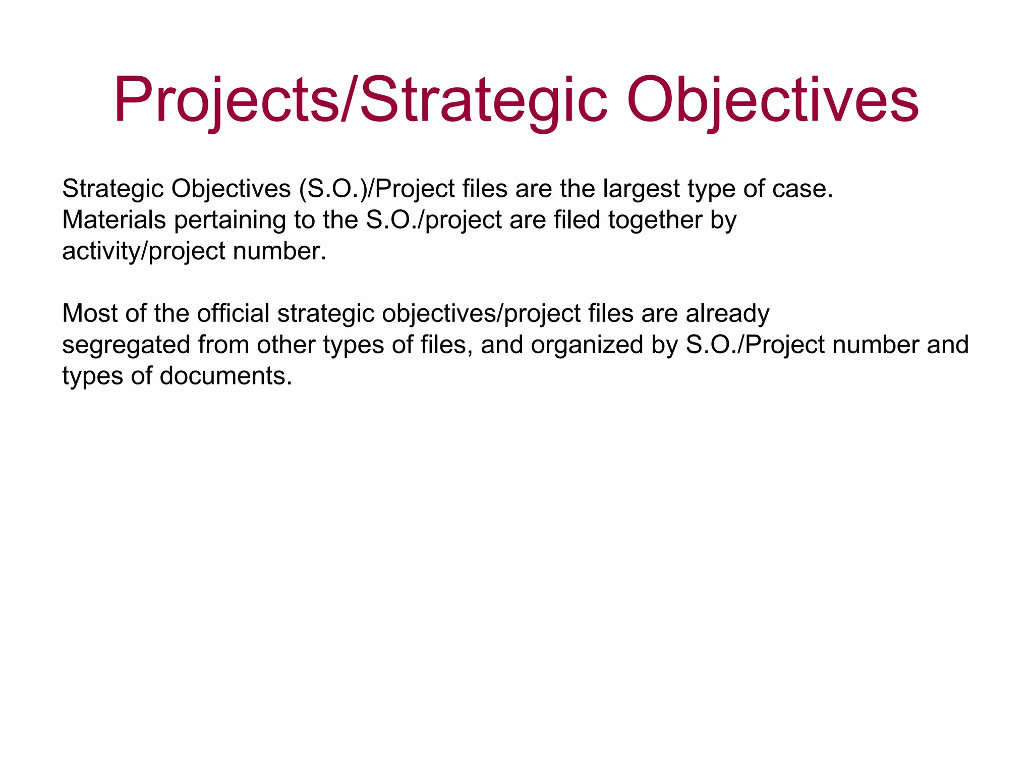 Strategic Objectives (S.O.)/Project files are the largest type of case.  Materials pertaining to the S.O./project are filed together by  activity/project number. Most of the official strategic objectives/project files are already  segregated from other types of files, and organized by S.O./Project number and  types of documents.  