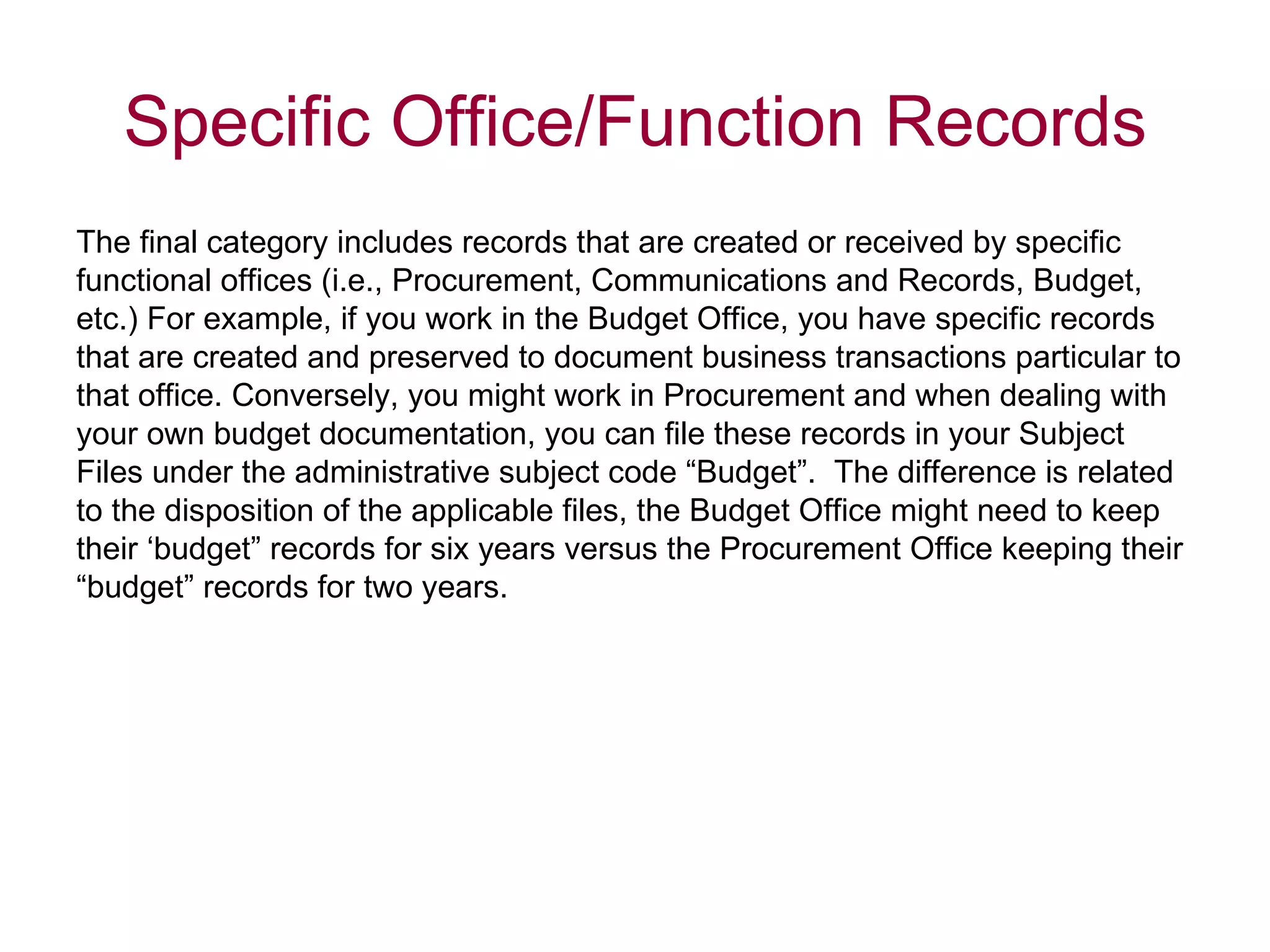 The final category includes records that are created or received by specific  functional offices (i.e., Procurement, Communications and Records, Budget,  etc.) For example, if you work in the Budget Office, you have specific records  that are created and preserved to document business transactions particular to  that office. Conversely, you might work in Procurement and when dealing with  your own budget documentation, you can file these records in your Subject  Files under the administrative subject code “Budget”.  The difference is related  to the disposition of the applicable files, the Budget Office might need to keep  their ‘budget” records for six years versus the Procurement Office keeping their  “ budget” records for two years.  