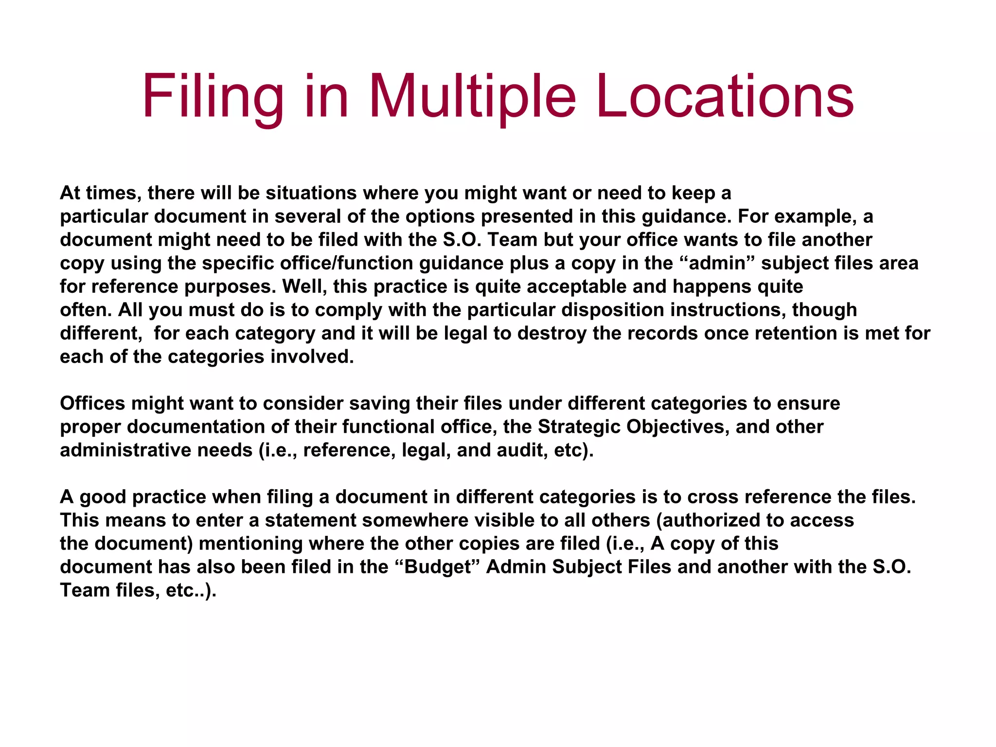 At times, there will be situations where you might want or need to keep a  particular document in several of the options presented in this guidance. For example, a  document might need to be filed with the S.O. Team but your office wants to file another  copy using the specific office/function guidance plus a copy in the “admin” subject files area  for reference purposes. Well, this practice is quite acceptable and happens quite  often. All you must do is to comply with the particular disposition instructions, though  different,  for each category and it will be legal to destroy the records once retention is met for  each of the categories involved.  Offices might want to consider saving their files under different categories to ensure  proper documentation of their functional office, the Strategic Objectives, and other  administrative needs (i.e., reference, legal, and audit, etc).  A good practice when filing a document in different categories is to cross reference the files.  This means to enter a statement somewhere visible to all others (authorized to access  the document) mentioning where the other copies are filed (i.e., A copy of this  document has also been filed in the “Budget” Admin Subject Files and another with the S.O.  Team files, etc..).  