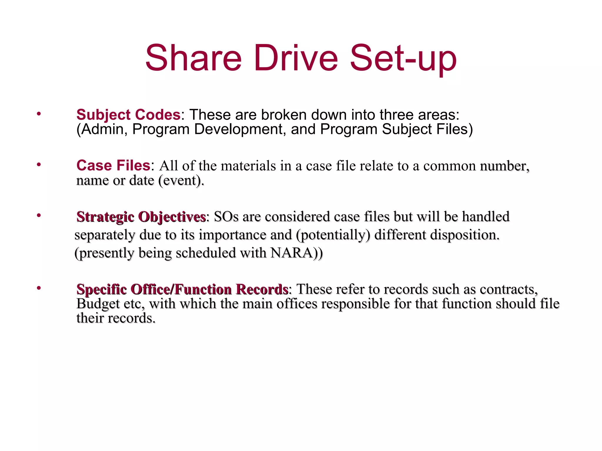Subject Codes : These are broken down into three areas:  (Admin, Program Development, and Program Subject Files)  Case Files :  All of the materials in a case file relate to a common  number, name or date (event).  Strategic Objectives : SOs are considered case files but will be handled  separately due to its importance and (potentially) different disposition. (presently being scheduled with NARA)) Specific Office/Function Records : These refer to records such as contracts,  Budget etc, with which the main offices responsible for that function should file their records.  