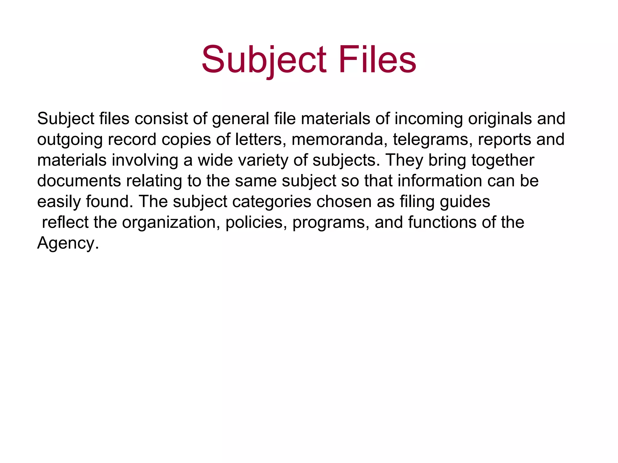 Subject files consist of general file materials of incoming originals and  outgoing record copies of letters, memoranda, telegrams, reports and  materials involving a wide variety of subjects. They bring together  documents relating to the same subject so that information can be  easily found. The subject categories chosen as filing guides reflect the organization, policies, programs, and functions of the  Agency.  