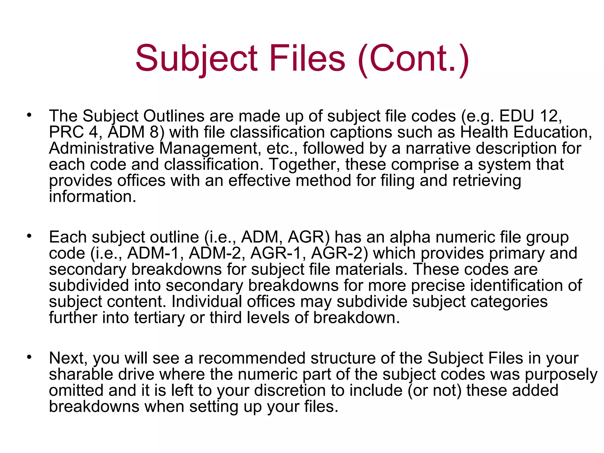 The Subject Outlines are made up of subject file codes (e.g. EDU 12, PRC 4, ADM 8) with file classification captions such as Health Education, Administrative Management, etc., followed by a narrative description for each code and classification. Together, these comprise a system that provides offices with an effective method for filing and retrieving information. Each subject outline (i.e., ADM, AGR) has an alpha numeric file group code (i.e., ADM-1, ADM-2, AGR-1, AGR-2) which provides primary and secondary breakdowns for subject file materials. These codes are subdivided into secondary breakdowns for more precise identification of subject content. Individual offices may subdivide subject categories further into tertiary or third levels of breakdown.  Next, you will see a recommended structure of the Subject Files in your sharable drive where the numeric part of the subject codes was purposely omitted and it is left to your discretion to include (or not) these added breakdowns when setting up your files.  