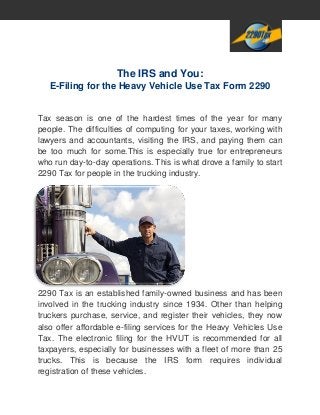 The IRS and You:
E-Filing for the Heavy Vehicle Use Tax Form 2290
Tax season is one of the hardest times of the year for many
people. The difficulties of computing for your taxes, working with
lawyers and accountants, visiting the IRS, and paying them can
be too much for some.This is especially true for entrepreneurs
who run day-to-day operations. This is what drove a family to start
2290 Tax for people in the trucking industry.
2290 Tax is an established family-owned business and has been
involved in the trucking industry since 1934. Other than helping
truckers purchase, service, and register their vehicles, they now
also offer affordable e-filing services for the Heavy Vehicles Use
Tax. The electronic filing for the HVUT is recommended for all
taxpayers, especially for businesses with a fleet of more than 25
trucks. This is because the IRS form requires individual
registration of these vehicles.
 