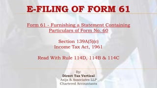 Form 61 - Furnishing a Statement Containing
Particulars of Form No. 60
Section 139A(5)(c)
Income Tax Act, 1961
Read With Rule 114D, 114B & 114C
By:
Direct Tax Vertical
Asija & Associates LLP
Chartered Accountants
E-FILING OF FORM 61
 