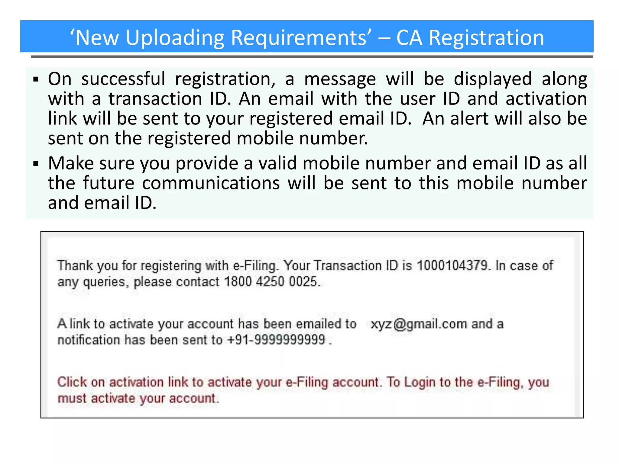‘New Uploading Requirements’ – CA Registration
On successful registration, a message will be displayed along
with a transaction ID. An email with the user ID and activation
link will be sent to your registered email ID. An alert will also be
sent on the registered mobile number.
 Make sure you provide a valid mobile number and email ID as all
the future communications will be sent to this mobile number
and email ID.


 