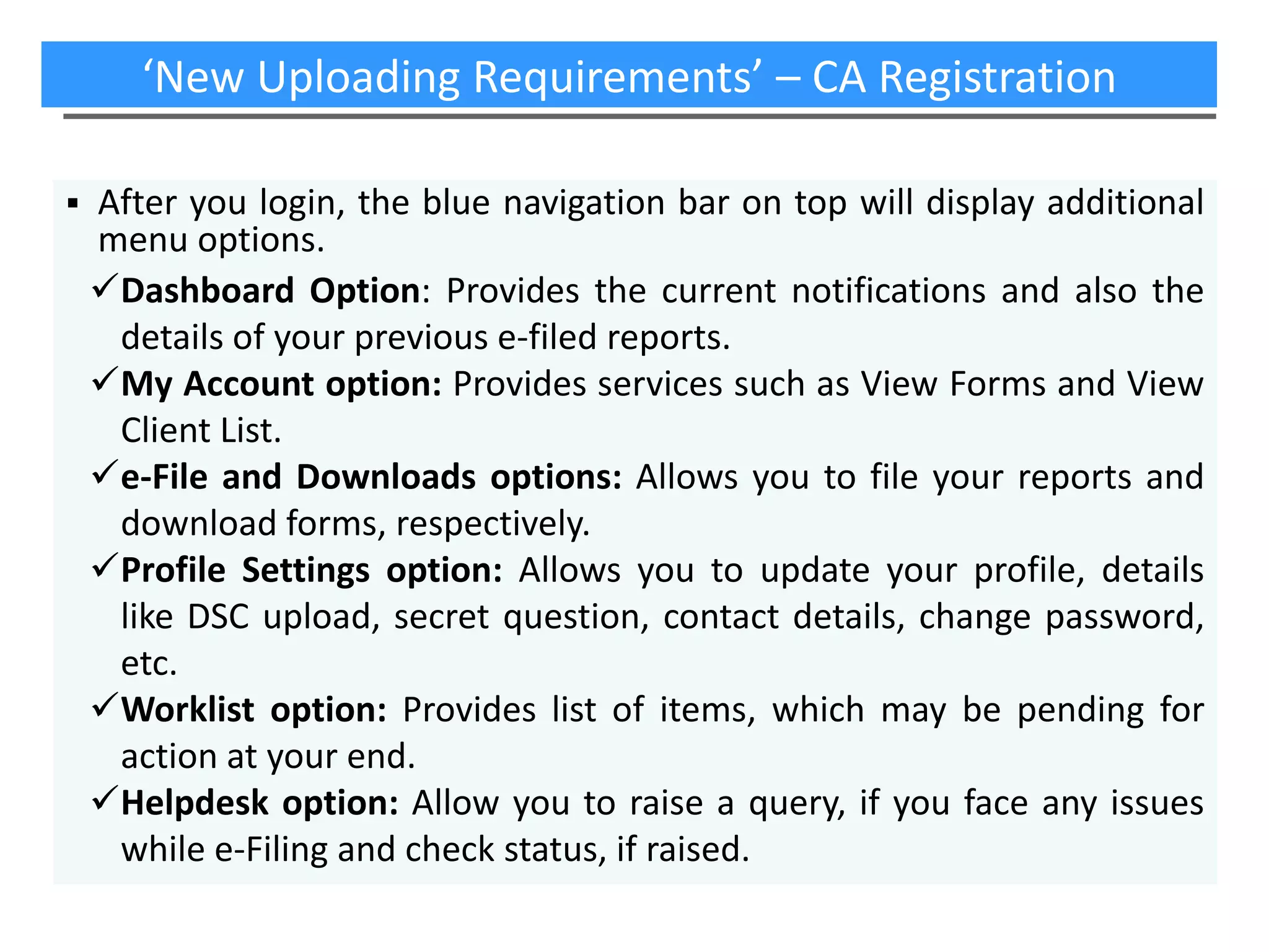 ‘New Uploading Requirements’ – CA Registration


After you login, the blue navigation bar on top will display additional
menu options.
Dashboard Option: Provides the current notifications and also the
details of your previous e-filed reports.
My Account option: Provides services such as View Forms and View
Client List.
e-File and Downloads options: Allows you to file your reports and
download forms, respectively.
Profile Settings option: Allows you to update your profile, details
like DSC upload, secret question, contact details, change password,
etc.
Worklist option: Provides list of items, which may be pending for
action at your end.
Helpdesk option: Allow you to raise a query, if you face any issues
while e-Filing and check status, if raised.

 