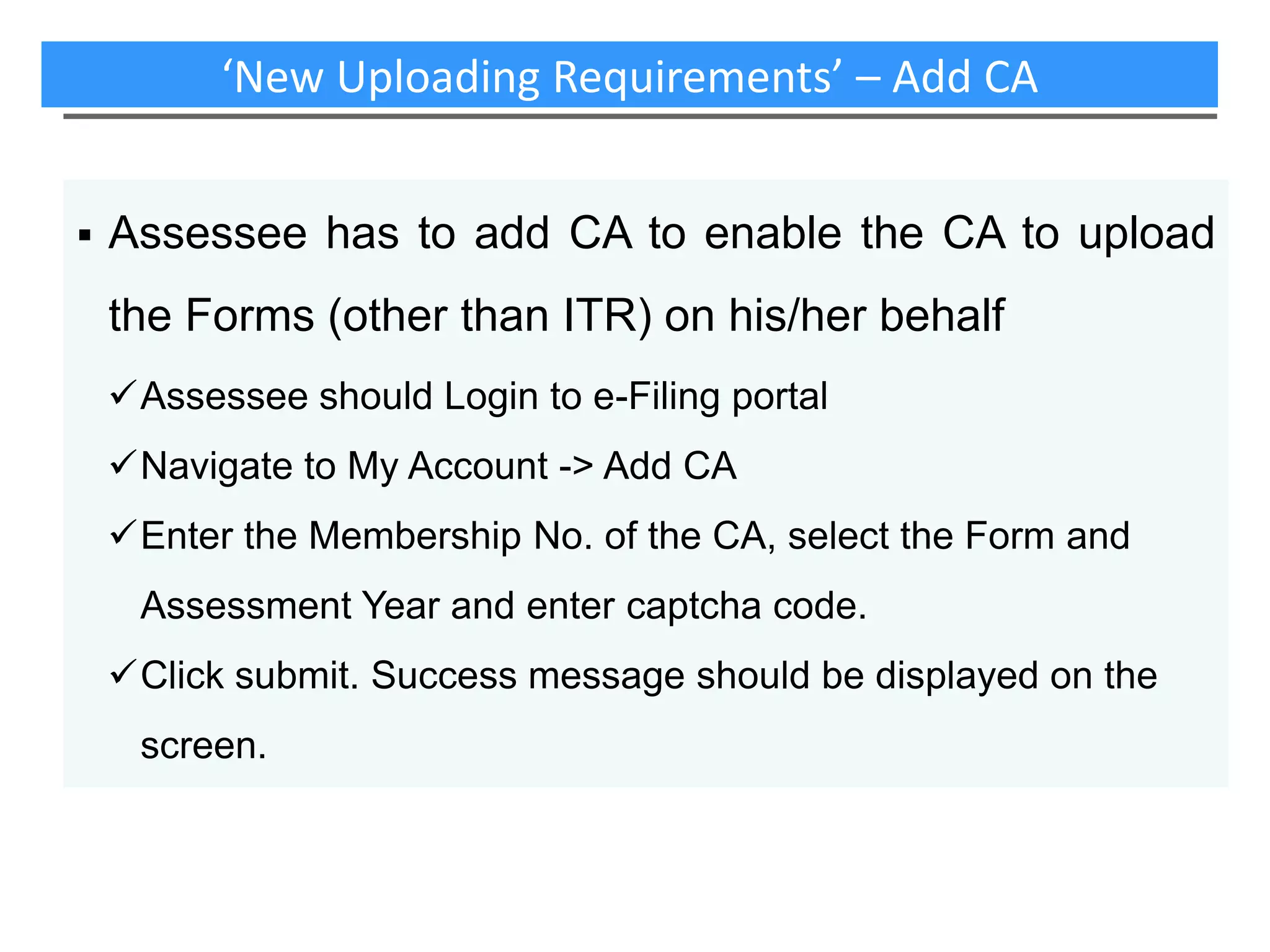 ‘New Uploading Requirements’ – Add CA


Assessee has to add CA to enable the CA to upload
the Forms (other than ITR) on his/her behalf
Assessee should Login to e-Filing portal
Navigate to My Account -> Add CA
Enter the Membership No. of the CA, select the Form and
Assessment Year and enter captcha code.
Click submit. Success message should be displayed on the
screen.

 