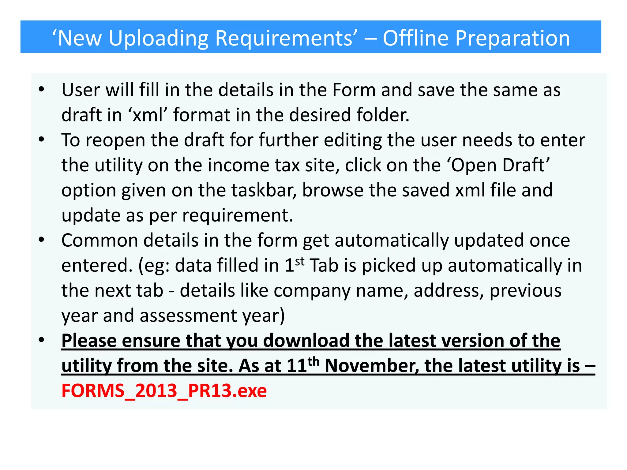 ‘New Uploading Requirements’ – Offline Preparation
• User will fill in the details in the Form and save the same as
draft in ‘xml’ format in the desired folder.
• To reopen the draft for further editing the user needs to enter
the utility on the income tax site, click on the ‘Open Draft’
option given on the taskbar, browse the saved xml file and
update as per requirement.
• Common details in the form get automatically updated once
entered. (eg: data filled in 1st Tab is picked up automatically in
the next tab - details like company name, address, previous
year and assessment year)
• Please ensure that you download the latest version of the
utility from the site. As at 11th November, the latest utility is –
FORMS_2013_PR13.exe

 