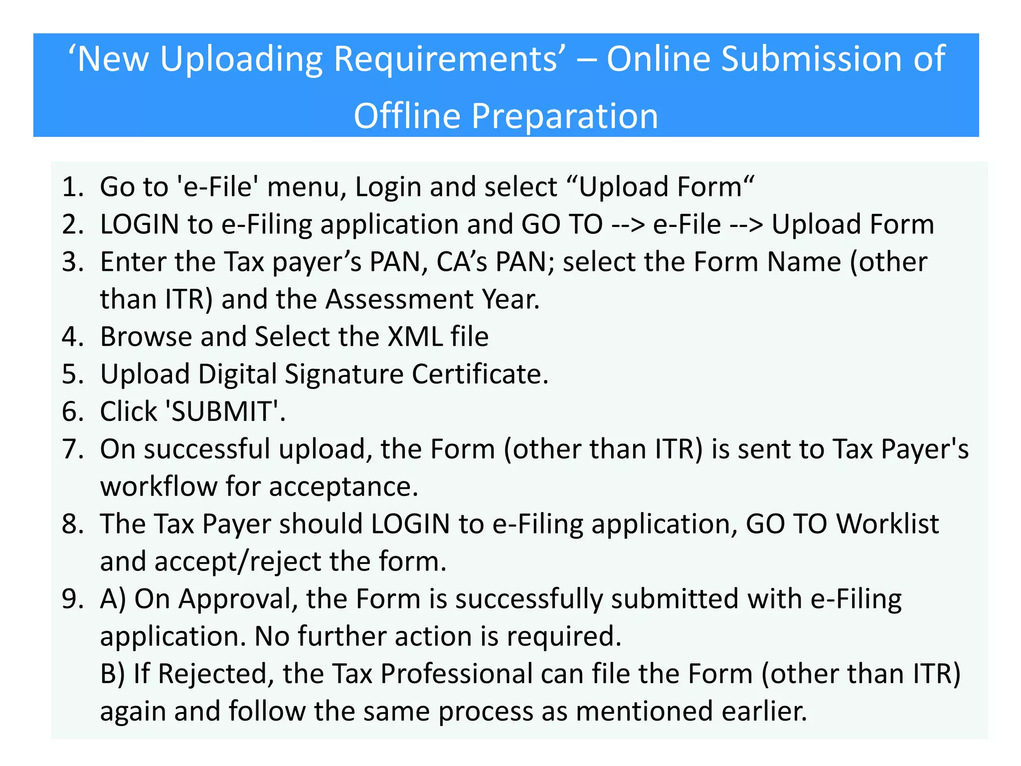 ‘New Uploading Requirements’ – Online Submission of
Offline Preparation
1. Go to 'e-File' menu, Login and select “Upload Form“
2. LOGIN to e-Filing application and GO TO --> e-File --> Upload Form
3. Enter the Tax payer’s PAN, CA’s PAN; select the Form Name (other
than ITR) and the Assessment Year.
4. Browse and Select the XML file
5. Upload Digital Signature Certificate.
6. Click 'SUBMIT'.
7. On successful upload, the Form (other than ITR) is sent to Tax Payer's
workflow for acceptance.
8. The Tax Payer should LOGIN to e-Filing application, GO TO Worklist
and accept/reject the form.
9. A) On Approval, the Form is successfully submitted with e-Filing
application. No further action is required.
B) If Rejected, the Tax Professional can file the Form (other than ITR)
again and follow the same process as mentioned earlier.

 