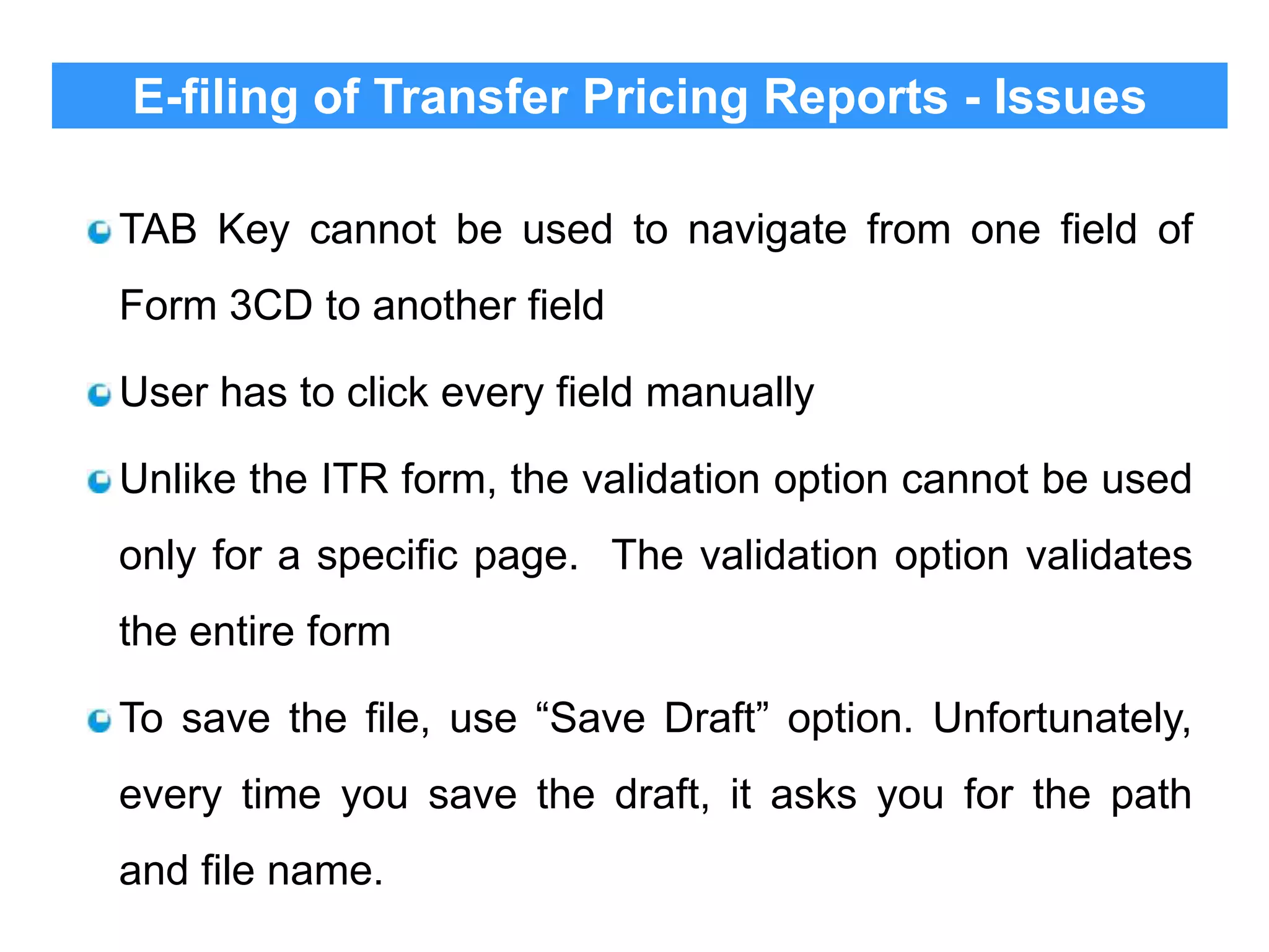 E-filing of Transfer Pricing Reports - Issues
TAB Key cannot be used to navigate from one field of
Form 3CD to another field
User has to click every field manually
Unlike the ITR form, the validation option cannot be used

only for a specific page. The validation option validates
the entire form
To save the file, use “Save Draft” option. Unfortunately,
every time you save the draft, it asks you for the path
and file name.

 
