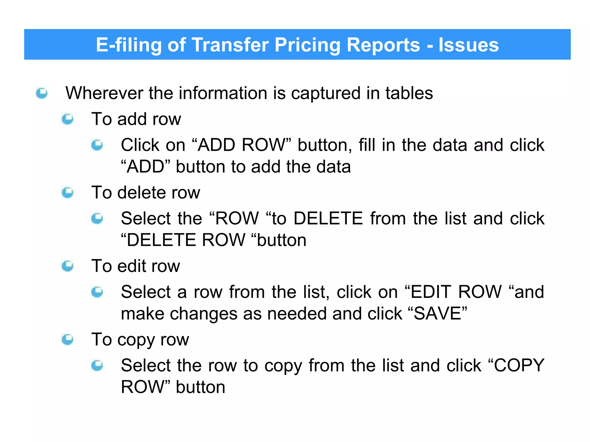 E-filing of Transfer Pricing Reports - Issues
Wherever the information is captured in tables
To add row
Click on “ADD ROW” button, fill in the data and click
“ADD” button to add the data
To delete row
Select the “ROW “to DELETE from the list and click
“DELETE ROW “button
To edit row
Select a row from the list, click on “EDIT ROW “and
make changes as needed and click “SAVE”
To copy row
Select the row to copy from the list and click “COPY
ROW” button

 