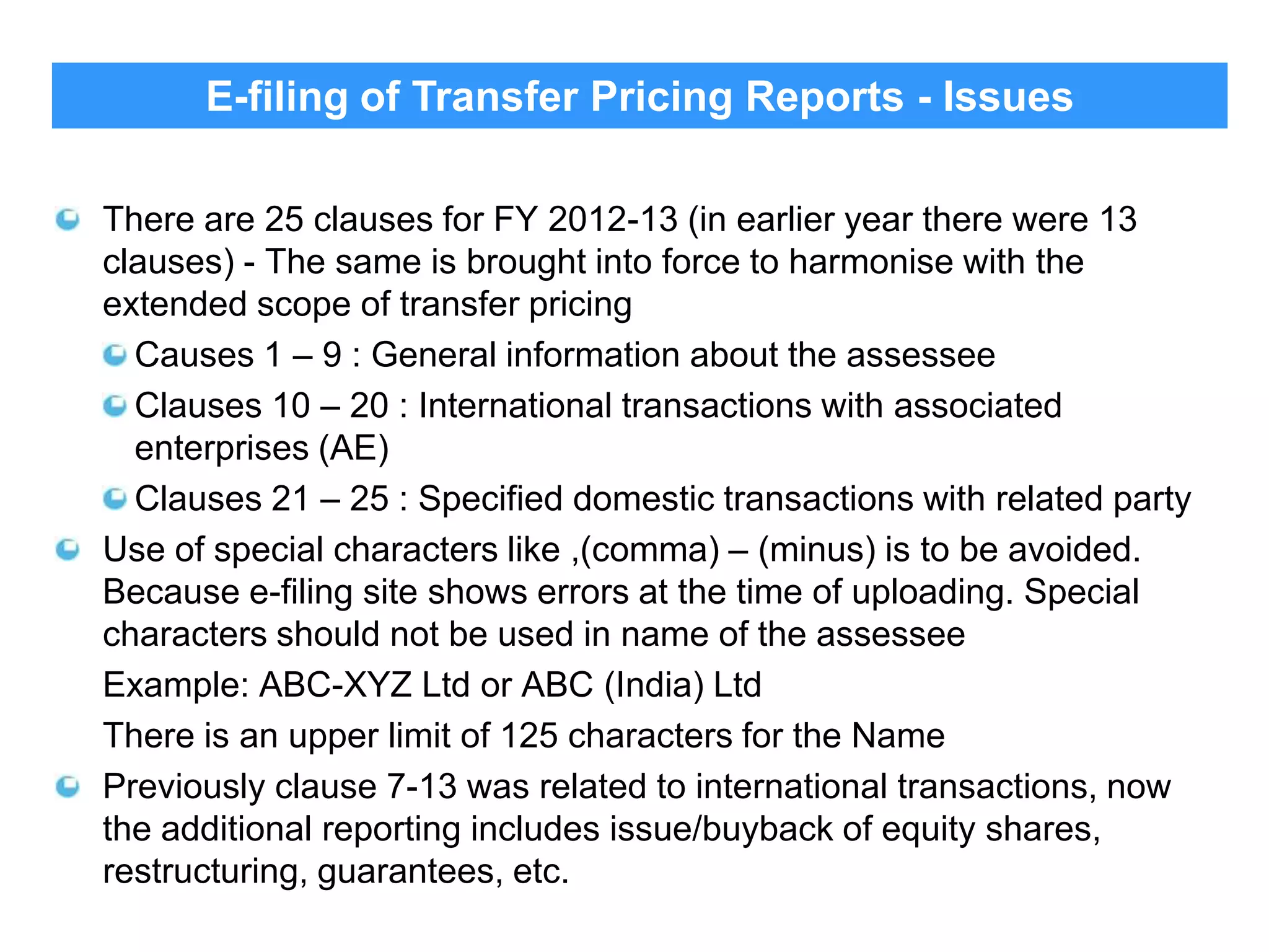 E-filing of Transfer Pricing Reports - Issues
There are 25 clauses for FY 2012-13 (in earlier year there were 13
clauses) - The same is brought into force to harmonise with the
extended scope of transfer pricing
Causes 1 – 9 : General information about the assessee
Clauses 10 – 20 : International transactions with associated
enterprises (AE)
Clauses 21 – 25 : Specified domestic transactions with related party
Use of special characters like ,(comma) – (minus) is to be avoided.
Because e-filing site shows errors at the time of uploading. Special
characters should not be used in name of the assessee
Example: ABC-XYZ Ltd or ABC (India) Ltd
There is an upper limit of 125 characters for the Name
Previously clause 7-13 was related to international transactions, now
the additional reporting includes issue/buyback of equity shares,
restructuring, guarantees, etc.

31

 