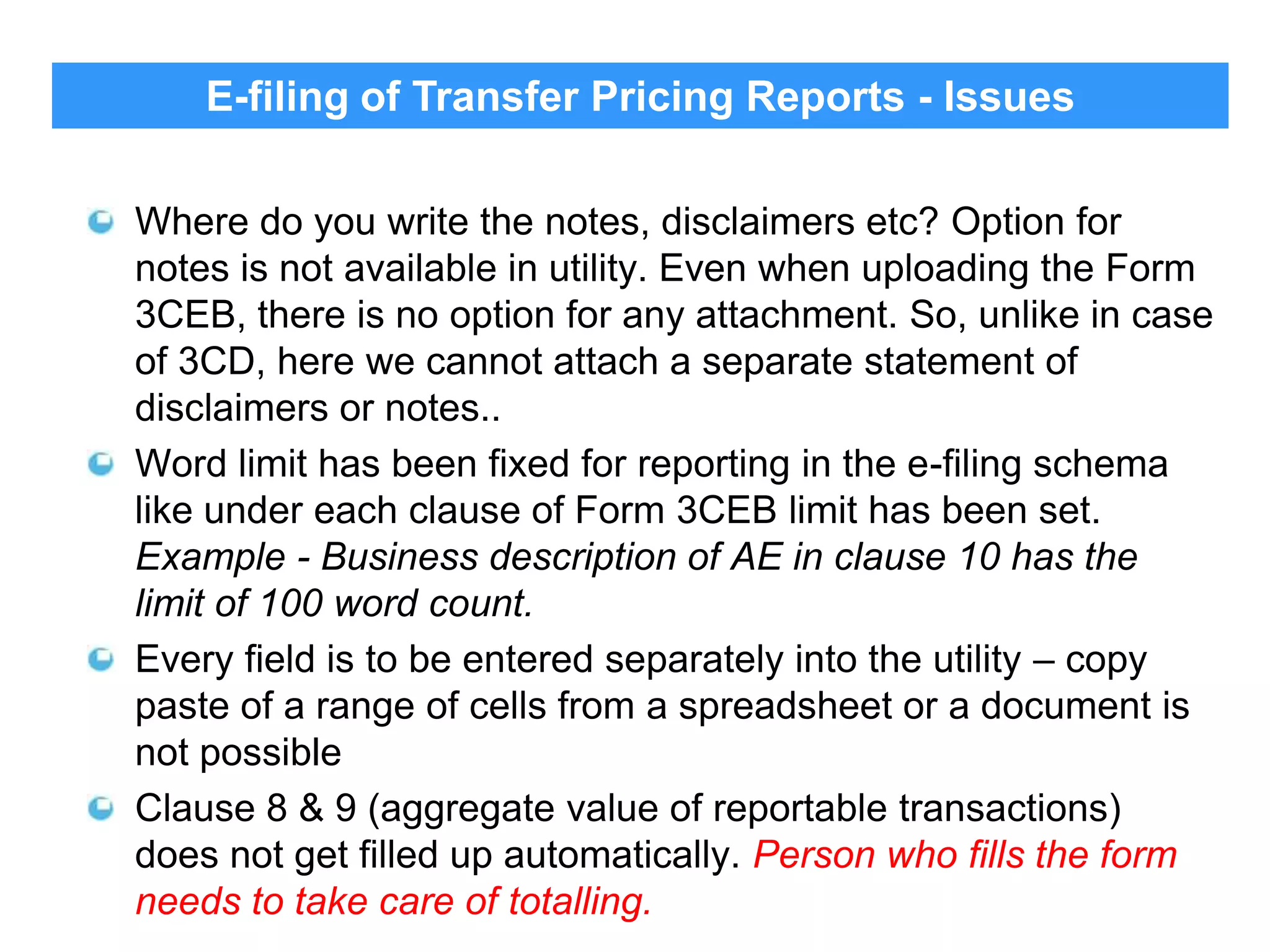 E-filing of Transfer Pricing Reports - Issues

32

Where do you write the notes, disclaimers etc? Option for
notes is not available in utility. Even when uploading the Form
3CEB, there is no option for any attachment. So, unlike in case
of 3CD, here we cannot attach a separate statement of
disclaimers or notes..
Word limit has been fixed for reporting in the e-filing schema
like under each clause of Form 3CEB limit has been set.
Example - Business description of AE in clause 10 has the
limit of 100 word count.
Every field is to be entered separately into the utility – copy
paste of a range of cells from a spreadsheet or a document is
not possible
Clause 8 & 9 (aggregate value of reportable transactions)
does not get filled up automatically. Person who fills the form
needs to take care of totalling.

 