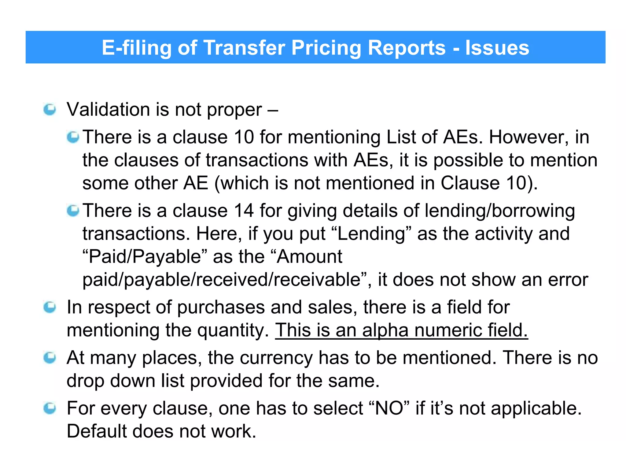 E-filing of Transfer Pricing Reports - Issues
Validation is not proper –
There is a clause 10 for mentioning List of AEs. However, in
the clauses of transactions with AEs, it is possible to mention
some other AE (which is not mentioned in Clause 10).
There is a clause 14 for giving details of lending/borrowing
transactions. Here, if you put “Lending” as the activity and
“Paid/Payable” as the “Amount
paid/payable/received/receivable”, it does not show an error
In respect of purchases and sales, there is a field for
mentioning the quantity. This is an alpha numeric field.
At many places, the currency has to be mentioned. There is no
drop down list provided for the same.
For every clause, one has to select “NO” if it‟s not applicable.
Default does not work.
33

 