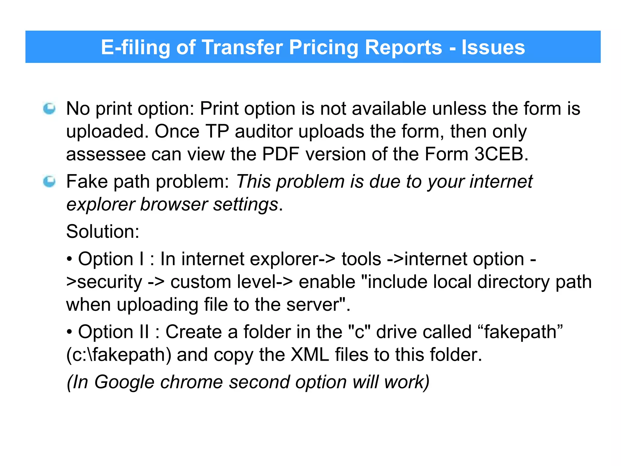 E-filing of Transfer Pricing Reports - Issues
No print option: Print option is not available unless the form is
uploaded. Once TP auditor uploads the form, then only
assessee can view the PDF version of the Form 3CEB.
Fake path problem: This problem is due to your internet
explorer browser settings.
Solution:
• Option I : In internet explorer-> tools ->internet option >security -> custom level-> enable "include local directory path
when uploading file to the server".
• Option II : Create a folder in the "c" drive called “fakepath”
(c:fakepath) and copy the XML files to this folder.
(In Google chrome second option will work)

34

 