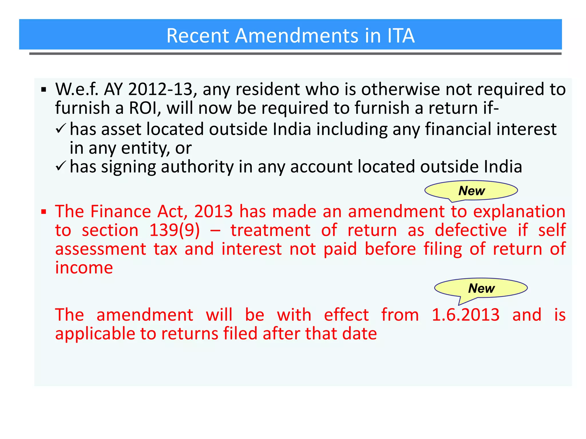Recent Amendments in ITA


W.e.f. AY 2012-13, any resident who is otherwise not required to
furnish a ROI, will now be required to furnish a return if has asset located outside India including any financial interest
in any entity, or
 has signing authority in any account located outside India
New



The Finance Act, 2013 has made an amendment to explanation
to section 139(9) – treatment of return as defective if self
assessment tax and interest not paid before filing of return of
income
New

The amendment will be with effect from 1.6.2013 and is
applicable to returns filed after that date

 