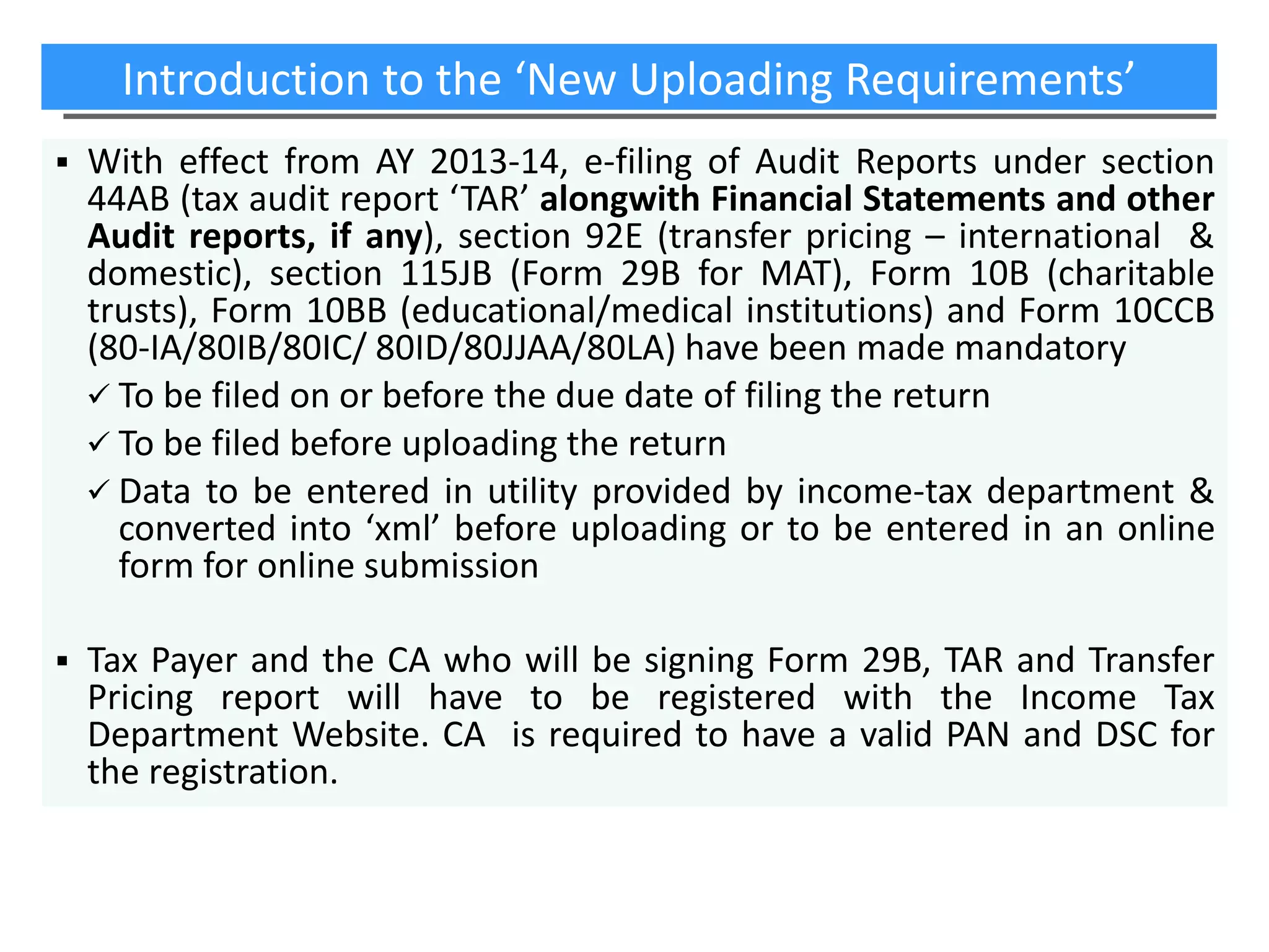 Introduction to the ‘New Uploading Requirements’


With effect from AY 2013-14, e-filing of Audit Reports under section
44AB (tax audit report ‘TAR’ alongwith Financial Statements and other
Audit reports, if any), section 92E (transfer pricing – international &
domestic), section 115JB (Form 29B for MAT), Form 10B (charitable
trusts), Form 10BB (educational/medical institutions) and Form 10CCB
(80-IA/80IB/80IC/ 80ID/80JJAA/80LA) have been made mandatory
 To be filed on or before the due date of filing the return
 To be filed before uploading the return
 Data to be entered in utility provided by income-tax department &
converted into ‘xml’ before uploading or to be entered in an online
form for online submission



Tax Payer and the CA who will be signing Form 29B, TAR and Transfer
Pricing report will have to be registered with the Income Tax
Department Website. CA is required to have a valid PAN and DSC for
the registration.

 
