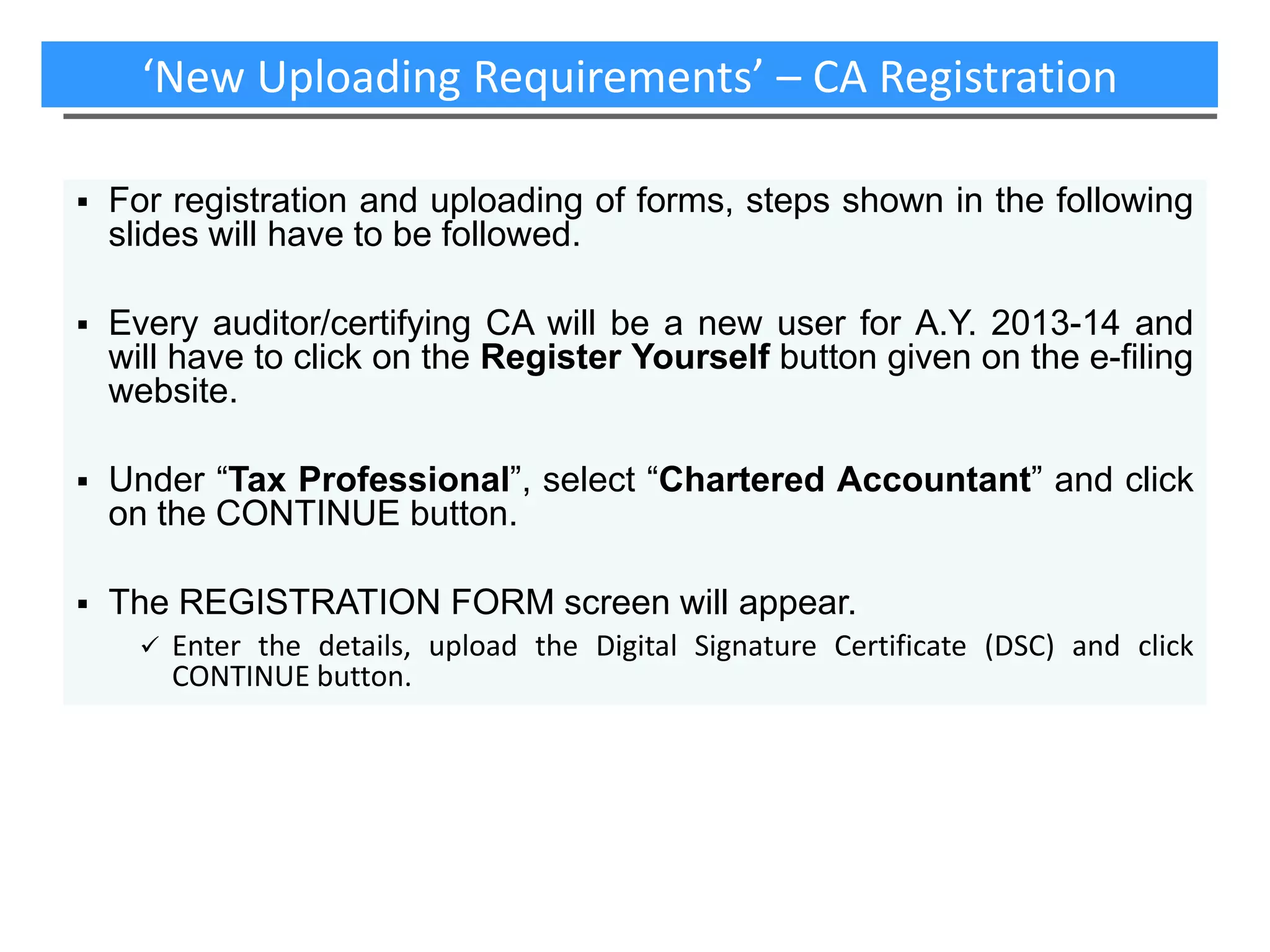 ‘New Uploading Requirements’ – CA Registration


For registration and uploading of forms, steps shown in the following
slides will have to be followed.



Every auditor/certifying CA will be a new user for A.Y. 2013-14 and
will have to click on the Register Yourself button given on the e-filing
website.



Under “Tax Professional”, select “Chartered Accountant” and click
on the CONTINUE button.



The REGISTRATION FORM screen will appear.


Enter the details, upload the Digital Signature Certificate (DSC) and click
CONTINUE button.

 