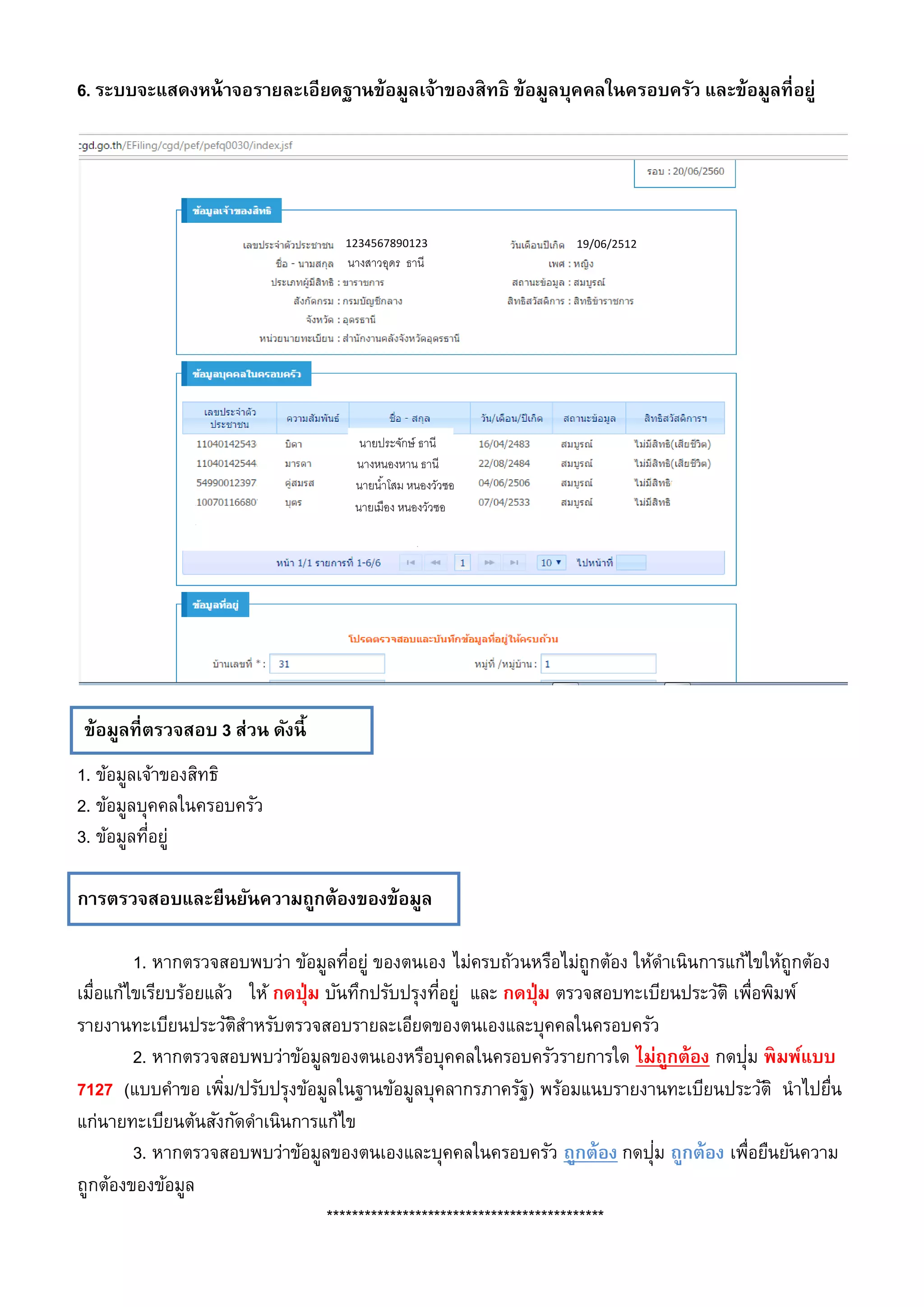 ข้อมูลที่ตรวจสอบ 3 ส่วน ดังนี้
6. ระบบจะแสดงหน้าจอรายละเอียดฐานข้อมูลเจ้าของสิทธิ ข้อมูลบุคคลในครอบครัว และข้อมูลที่อยู่
1. ข้อมูลเจ้าของสิทธิ
2. ข้อมูลบุคคลในครอบครัว
3. ข้อมูลที่อยู่
การตรวจสอบและยืนยันความถูกต้องของข้อมูล
1. หากตรวจสอบพบว่า ข้อมูลที่อยู่ ของตนเอง ไม่ครบถ้วนหรือไม่ถูกต้อง ให้ดาเนินการแก้ไขให้ถูกต้อง
เมื่อแก้ไขเรียบร้อยแล้ว ให้ กดปุ่ม บันทึกปรับปรุงที่อยู่ และ กดปุ่ม ตรวจสอบทะเบียนประวัติ เพื่อพิมพ์
รายงานทะเบียนประวัติสาหรับตรวจสอบรายละเอียดของตนเองและบุคคลในครอบครัว
2. หากตรวจสอบพบว่าข้อมูลของตนเองหรือบุคคลในครอบครัวรายการใด ไม่ถูกต้อง กดปุ่ม พิมพ์แบบ
7127 (แบบคาขอ เพิ่ม/ปรับปรุงข้อมูลในฐานข้อมูลบุคลากรภาครัฐ) พร้อมแนบรายงานทะเบียนประวัติ นาไปยื่น
แก่นายทะเบียนต้นสังกัดดาเนินการแก้ไข
3. หากตรวจสอบพบว่าข้อมูลของตนเองและบุคคลในครอบครัว ถูกต้อง กดปุ่ม ถูกต้อง เพื่อยืนยันความ
ถูกต้องของข้อมูล
********************************************
นางสาวอุดร ธานี
1234567890123 19/06/2512
นายประจักษ์ ธานี
นางหนองหาน ธานี
นายน้าโสม หนองวัวซอ
นายเมือง หนองวัวซอ
 