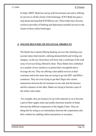 T.Y.BMS E-Finance
HARDIK SHAH Page 10
In India, HDFC Bank has tied up with Investsmart.com and is offering
its services to all the clients of the brokerage. ICICI Bank has gone a
step ahead and launched ICICIDirect.com. These banks have become
exclusive providers of banking and depositary/custodial services to the
clients of these online brokerages.
4. ONLINE DELIVERY OF FINANCIAL PRODUCTS
The Banks have started offering banking services like checking your
account status fund transfer, ordering demand drafts and writing out
cheques, via the net. Soon these will form only a small part of the total
array of services being offered by them. These Banks have embarked
on a number of new initiatives to protect their stronghold and to
leverage the net. They are offering value-added services to their
customers and at the same time are trying to get into B2C and B2B e-
commerce. They are even trying to get their finger into various
transactions between the Government on one side and the business
and the customer on the other. Banks are trying to become a part of
the online value chain.
For example, they are trying to tie up with corporate so as to become
a part of their supply chain and enable electronic transfer of funds
between the different components of the Supply Chain. They are
doing this by acting as an intermediary between the corporations and
their vendors by enabling online transactions at one place.
 