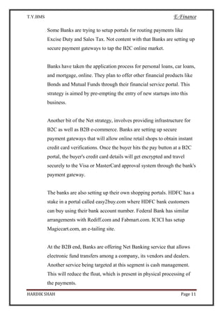 T.Y.BMS E-Finance
HARDIK SHAH Page 11
Some Banks are trying to setup portals for routing payments like
Excise Duty and Sales Tax. Not content with that Banks are setting up
secure payment gateways to tap the B2C online market.
Banks have taken the application process for personal loans, car loans,
and mortgage, online. They plan to offer other financial products like
Bonds and Mutual Funds through their financial service portal. This
strategy is aimed by pre-empting the entry of new startups into this
business.
Another bit of the Net strategy, involves providing infrastructure for
B2C as well as B2B e-commerce. Banks are setting up secure
payment gateways that will allow online retail shops to obtain instant
credit card verifications. Once the buyer hits the pay button at a B2C
portal, the buyer's credit card details will get encrypted and travel
securely to the Visa or MasterCard approval system through the bank's
payment gateway.
The banks are also setting up their own shopping portals. HDFC has a
stake in a portal called easy2buy.com where HDFC bank customers
can buy using their bank account number. Federal Bank has similar
arrangements with Rediff.com and Fabmart.com. ICICI has setup
Magiccart.com, an e-tailing site.
At the B2B end, Banks are offering Net Banking service that allows
electronic fund transfers among a company, its vendors and dealers.
Another service being targeted at this segment is cash management.
This will reduce the float, which is present in physical processing of
the payments.
 