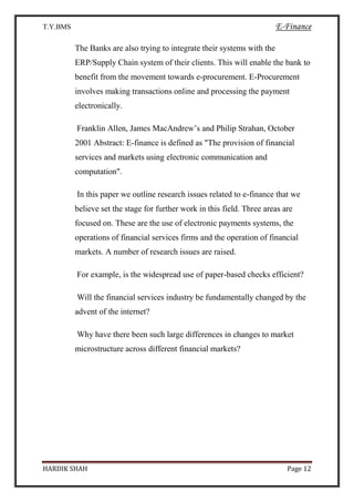 T.Y.BMS E-Finance
HARDIK SHAH Page 12
The Banks are also trying to integrate their systems with the
ERP/Supply Chain system of their clients. This will enable the bank to
benefit from the movement towards e-procurement. E-Procurement
involves making transactions online and processing the payment
electronically.
Franklin Allen, James MacAndrew’s and Philip Strahan, October
2001 Abstract: E-finance is defined as "The provision of financial
services and markets using electronic communication and
computation".
In this paper we outline research issues related to e-finance that we
believe set the stage for further work in this field. Three areas are
focused on. These are the use of electronic payments systems, the
operations of financial services firms and the operation of financial
markets. A number of research issues are raised.
For example, is the widespread use of paper-based checks efficient?
Will the financial services industry be fundamentally changed by the
advent of the internet?
Why have there been such large differences in changes to market
microstructure across different financial markets?
 