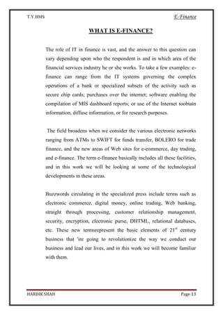 T.Y.BMS E-Finance
HARDIK SHAH Page 13
WHAT IS E-FINANCE?
The role of IT in finance is vast, and the answer to this question can
vary depending upon who the respondent is and in which area of the
financial services industry he or she works. To take a few examples: e-
finance can range from the IT systems governing the complex
operations of a bank or specialized subsets of the activity such as
secure chip cards; purchases over the internet; software enabling the
compilation of MIS dashboard reports; or use of the Internet toobtain
information, diffuse information, or for research purposes.
The field broadens when we consider the various electronic networks
ranging from ATMs to SWIFT for funds transfer, BOLERO for trade
finance, and the new areas of Web sites for e-commerce, day trading,
and e-finance. The term e-finance basically includes all these facilities,
and in this work we will be looking at some of the technological
developments in these areas.
Buzzwords circulating in the specialized press include terms such as
electronic commerce, digital money, online trading, Web banking,
straight through processing, customer relationship management,
security, encryption, electronic purse, DHTML, relational databases,
etc. These new termsrepresent the basic elements of 21st
century
business that 'ire going to revolutionize the way we conduct our
business and lead our lives, and in this work we will become familiar
with them.
 