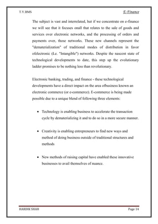 T.Y.BMS E-Finance
HARDIK SHAH Page 14
The subject is vast and interrelated, hut if we concentrate on e-finance
we will see that it focuses onall that relates to the sale of goods and
services over electronic networks, and the processing of orders and
payments over, those networks. These new channels represent the
"dematerialization" of traditional modes of distribution in favor
ofelectronic (Le. "Intangible") networks. Despite the nascent state of
technological developments to date, this step up the evolutionary
ladder promises to be nothing less than revolutionary.
Electronic banking, trading, and finance - these technological
developments have a direct impact on the area ofbusiness known an
electronic commerce (or e-commerce). E-commerce is being made
possible due to a unique blend of following three elements:
Technology is enabling business to accelerate the transaction
cycle by dematerializing it and to do so in a more secure manner.
Creativity is enabling entrepreneurs to find new ways and
method of doing business outside of traditional structures and
methods
New methods of raising capital have enabled these innovative
businesses to avail themselves of nuance.
 