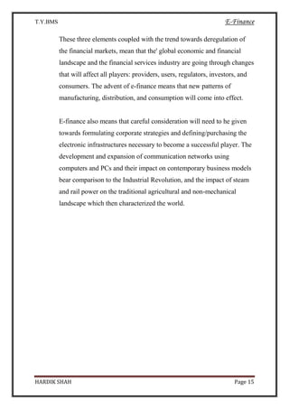 T.Y.BMS E-Finance
HARDIK SHAH Page 15
These three elements coupled with the trend towards deregulation of
the financial markets, mean that the' global economic and financial
landscape and the financial services industry are going through changes
that will affect all players: providers, users, regulators, investors, and
consumers. The advent of e-finance means that new patterns of
manufacturing, distribution, and consumption will come into effect.
E-finance also means that careful consideration will need to he given
towards formulating corporate strategies and defining/purchasing the
electronic infrastructures necessary to become a successful player. The
development and expansion of communication networks using
computers and PCs and their impact on contemporary business models
bear comparison to the Industrial Revolution, and the impact of steam
and rail power on the traditional agricultural and non-mechanical
landscape which then characterized the world.
 