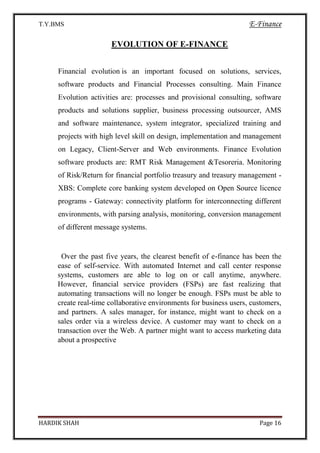 T.Y.BMS E-Finance
HARDIK SHAH Page 16
EVOLUTION OF E-FINANCE
Financial evolution is an important focused on solutions, services,
software products and Financial Processes consulting. Main Finance
Evolution activities are: processes and provisional consulting, software
products and solutions supplier, business processing outsourcer, AMS
and software maintenance, system integrator, specialized training and
projects with high level skill on design, implementation and management
on Legacy, Client-Server and Web environments. Finance Evolution
software products are: RMT Risk Management &Tesoreria. Monitoring
of Risk/Return for financial portfolio treasury and treasury management -
XBS: Complete core banking system developed on Open Source licence
programs - Gateway: connectivity platform for interconnecting different
environments, with parsing analysis, monitoring, conversion management
of different message systems.
Over the past five years, the clearest benefit of e-finance has been the
ease of self-service. With automated Internet and call center response
systems, customers are able to log on or call anytime, anywhere.
However, financial service providers (FSPs) are fast realizing that
automating transactions will no longer be enough. FSPs must be able to
create real-time collaborative environments for business users, customers,
and partners. A sales manager, for instance, might want to check on a
sales order via a wireless device. A customer may want to check on a
transaction over the Web. A partner might want to access marketing data
about a prospective
 