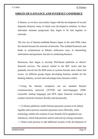 T.Y.BMS E-Finance
HARDIK SHAH Page 17
ORIGIN OF E-FINANCE AND INTERNET COMMERCE
E-finance, as we have seen earlier, began with the development of several
disparate elements, many of which were developed in isolation. As these
individual elements progressed, they began to be tied together in
networks.
The true era of Internet-enablede-finance began in the mid-1990s when
the internet became the network of networks. This enabled businesses and
banks to communicate in hitherto unforeseen ways, in transmitting
information and payments, but also in conducting business.
Businesses then began to develop Web-based platforms to deliver'
financial services. The process started in the B2C sector and has
gradually moved into the B2B arena as systems became more robust and
secure. As different groups began developing business models for the
banking industry, several clear advantages have become evident.
=>Using the Internet, companies can use standard Internet
communications protocols (TCP/IP) and meta-languages (XML
extensible markup language) and OFX (open financial exchange) to
conduct electronic business flexibly and dynamically.
=> E-finance platforms enable Internet payments systems to be linked
together and to process customer payments more efficiently, while
technology enables the creation of user-friendly GUIs (graphical user
interfaces), which help promote interest and activity among consumers.
=> Smart cards promise to add additional security to the development of
 