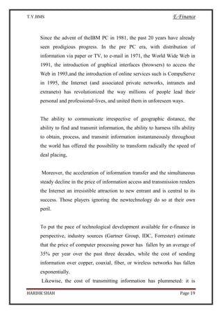 T.Y.BMS E-Finance
HARDIK SHAH Page 19
Since the advent of theIBM PC in 1981, the past 20 years have already
seen prodigious progress. In the pre PC era, with distribution of
information via paper or TV, to e-mail in 1971, the World Wide Web in
1991, the introduction of graphical interfaces (browsers) to access the
Web in 1993,and the introduction of online services such is CompuServe
in 1995, the Internet (and associated private networks, intranets and
extranets) has revolutionized the way millions of people lead their
personal and professional-lives, and united them in unforeseen ways.
The ability to communicate irrespective of geographic distance, the
ability to find and transmit information, the ability to harness tills ability
to obtain, process, and transmit information instantaneously throughout
the world has offered the possibility to transform radically the speed of
deal placing,
Moreover, the acceleration of information transfer and the simultaneous
steady decline in the price of information access and transmission renders
the Internet an irresistible attraction to new entrant and is central to its
success. Those players ignoring the newtechnology do so at their own
peril.
To put the pace of technological development available for e-finance in
perspective, industry sources (Gartner Group, IDC, Forrester) estimate
that the price of computer processing power has fallen by an average of
35% per year over the past three decades, while the cost of sending
information over copper, coaxial, fiber, or wireless networks has fallen
exponentially.
Likewise, the cost of transmitting information has plummeted: it is
 
