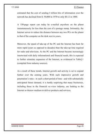 T.Y.BMS E-Finance
HARDIK SHAH Page 20
estimated that the cost of sending I trillion bits of information over the
network has declined from $: 50,000 in 1970 to only $0.12 in 1000.
A 150-page report can today be e-mailed anywhere on the planet
instantaneously for less than the cost of a postage stamp. Intimately, the
Internet serves to reduce the distance between any two PCs on the planet
to that of the computer on the desk next to yours.
Moreover, the speed of take-up of the PC and the Internet has been far
more rapid (years as opposed to decades) than the take-up time required
for radio and television. As the PC and the Internet became increasingly
intertwined with daily informational and financial needs, this is expected
to further stimulate expansion of the Internet, as evidenced in Table].1
(compiled from industry sources).
As a result of these trends, Internet growth and activity is set to expand
further over the coming years. With such impressive growth and
penetration’s rates - in such a short period of time - and with substantially
anticipated future demand, it is hardly surprising that many businesses,
including those in the financial se:-vices industry, are looking to the
Internet as thenew medium to deliver products and services,
 