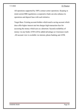 T.Y.BMS E-Finance
HARDIK SHAH Page 24
All operations supported by 100% contact center operations. Keeping in
mind current RBI regulations a cooperative bank can also enhance its
operations and deposit base with such initiative.
Target Base: Existing account holders which need a saving account which
does offer higher interest rate but charges high transaction fees for
accessing the money which acts as a deterrent. Second availability of
money via any banks ATM will be added advantage as it increases reach
.All account view is available via internet, phone banking and ATM.
 