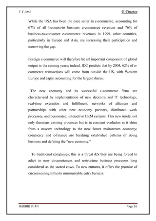T.Y.BMS E-Finance
HARDIK SHAH Page 26
While the USA has been the pace setter in e-commerce, accounting for
67% of all business-to business e-commerce revenues and 76% of
business-to-consumer e-commerce revenues in 1999, other countries,
particularly in Europe and Asia, are increasing their participation and
narrowing the gap.
Foreign e-commerce will therefore he all important component of global
output in the coming years; indeed. IDC predicts that by 2004, 62% of e-
commerce transactions will come from outside the US, with Western
Europe and Japan accounting for the largest shares.
The new economy and its successful e-commerce firms are
characterized by implementation of new decentralized !T technology,
real-time execution and fulfillment, networks of alliances and
partnerships with other new economy partners, distributed work
processes, and personated, interactive CRM systems. This new model not
only threatens existing processes but is in constant evolution as it shins
from a nascent technology to the new future mainstream economy;
commerce and e-finance are breaking established patterns of doing
business and defining the "new economy."
To traditional companies, this is a threat &S they are being forced to
adapt to new circumstances and restructure business processes long
considered as the sacred cows. To new entrants, it offers the promise of
circumventing hitherto surmountable entry barriers.
 