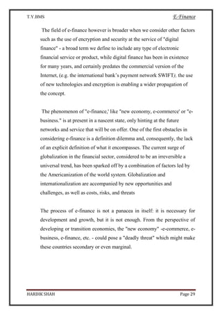 T.Y.BMS E-Finance
HARDIK SHAH Page 29
The field of e-finance however is broader when we consider other factors
such as the use of encryption and security at the service of "digital
finance" - a broad term we define to include any type of electronic
financial service or product, while digital finance has been in existence
for many years, and certainly predates the commercial version of the
Internet, (e.g. the international bank’s payment network SWIFT), the use
of new technologies and encryption is enabling a wider propagation of
the concept.
The phenomenon of "e-finance,' like "new economy, e-commerce' or "e-
business." is at present in a nascent state, only hinting at the future
networks and service that will be on offer. One of the first obstacles in
considering e-finance is a definition dilemma and, consequently, the lack
of an explicit definition of what it encompasses. The current surge of
globalization in the financial sector, considered to be an irreversible a
universal trend, has been sparked off by a combination of factors led by
the Americanization of the world system. Globalization and
internationalization are accompanied by new opportunities and
challenges, as well as costs, risks, and threats
The process of e-finance is not a panacea in itself: it is necessary for
development and growth, but it is not enough. From the perspective of
developing or transition economies, the "new economy" -e-commerce, e-
business, e-finance, etc. - could pose a "deadly threat" which might make
these countries secondary or even marginal.
 