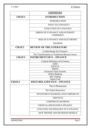 T.Y.BMS E-Finance
HARDIK SHAH Page 3
CONTENTS
CHAP.1 INTRODUCTION
INTRODUCTION
WHAT IS E-FINANCE?
EVOLUTION OF E-FINANCE
ORIGIN OF E-FINANCE AND INTERNET
COMMERCE
RISE OF E-FINANCE AND ELECTRONIC
TRADING
CHAP.2 REVIEW OF THE LITERATURE
Is India Ready for E-Finance
The Transformation or Traditional Business Issues
CHAP.3 INSTRUMENT OF E – FINANCE
A Quick Definition of E-Finance
CRM
STP/CLS
SWIFT
Electronic Fund Transfer
Online Banking
Day Trading
Smart Card
CHAP.4 ISSUE RELATED TO E – FINANCE
The E-Dimension
The Global Dimension
INVESTMENT BANKING AND CORPORATE
SERVICES
CORPORATE BANKING
CRITICAL ISSUES FOR E-FINANCE
EVOLVING TECHNOLOGY OF E-FINANCE
NEW TRENDS AND BUSINESS MODELS
 