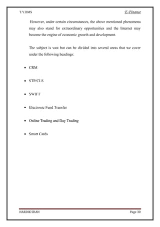 T.Y.BMS E-Finance
HARDIK SHAH Page 30
However, under certain circumstances, the above mentioned phenomena
may also stand for extraordinary opportunities and the Internet may
become the engine of economic growth and development.
The subject is vast but can be divided into several areas that we cover
under the following headings:
CRM
STP/CLS
SWIFT
Electronic Fund Transfer
Online Trading and Day Trading
Smart Cards
 