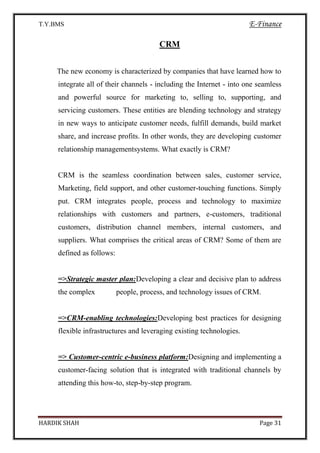 T.Y.BMS E-Finance
HARDIK SHAH Page 31
CRM
The new economy is characterized by companies that have learned how to
integrate all of their channels - including the Internet - into one seamless
and powerful source for marketing to, selling to, supporting, and
servicing customers. These entities are blending technology and strategy
in new ways to anticipate customer needs, fulfill demands, build market
share, and increase profits. In other words, they are developing customer
relationship managementsystems. What exactly is CRM?
CRM is the seamless coordination between sales, customer service,
Marketing, field support, and other customer-touching functions. Simply
put. CRM integrates people, process and technology to maximize
relationships with customers and partners, e-customers, traditional
customers, distribution channel members, internal customers, and
suppliers. What comprises the critical areas of CRM? Some of them are
defined as follows:
=>Strategic master plan:Developing a clear and decisive plan to address
the complex people, process, and technology issues of CRM.
=>CRM-enabling technologies:Developing best practices for designing
flexible infrastructures and leveraging existing technologies.
=> Customer-centric e-business platform:Designing and implementing a
customer-facing solution that is integrated with traditional channels by
attending this how-to, step-by-step program.
 