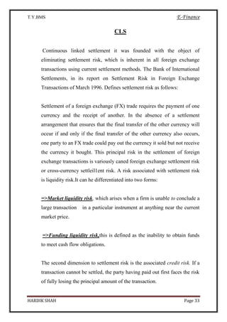 T.Y.BMS E-Finance
HARDIK SHAH Page 33
CLS
Continuous linked settlement it was founded with the object of
eliminating settlement risk, which is inherent in all foreign exchange
transactions using current settlement methods. The Bank of International
Settlements, in its report on Settlement Risk in Foreign Exchange
Transactions of March 1996. Defines settlement risk as follows:
Settlement of a foreign exchange (FX) trade requires the payment of one
currency and the receipt of another. In the absence of a settlement
arrangement that ensures that the final transfer of the other currency will
occur if and only if the final transfer of the other currency also occurs,
one party to an FX trade could pay out the currency it sold but not receive
the currency it bought. This principal risk in the settlement of foreign
exchange transactions is variously caned foreign exchange settlement risk
or cross-currency settleil1ent risk. A risk associated with settlement risk
is liquidity risk.It can he differentiated into two forms:
=>Market liquidity risk, which arises when a firm is unable to conclude a
large transaction in a particular instrument at anything near the current
market price.
=>Funding liquidity risk,this is defined as the inability to obtain funds
to meet cash flow obligations.
The second dimension to settlement risk is the associated credit risk. If a
transaction cannot be settled, the party having paid out first faces the risk
of fully losing the principal amount of the transaction.
 