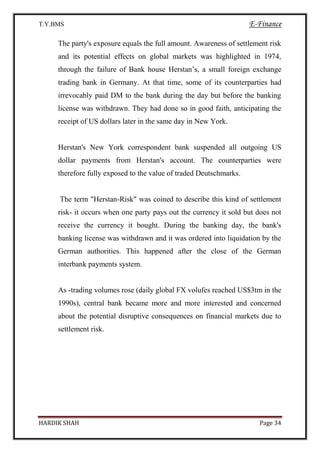 T.Y.BMS E-Finance
HARDIK SHAH Page 34
The party's exposure equals the full amount. Awareness of settlement risk
and its potential effects on global markets was highlighted in 1974,
through the failure of Bank house Herstan’s, a small foreign exchange
trading bank in Germany. At that time, some of its counterparties had
irrevocably paid DM to the bank during the day but before the banking
license was withdrawn. They had done so in good faith, anticipating the
receipt of US dollars later in the same day in New York.
Herstan's New York correspondent bank suspended all outgoing US
dollar payments from Herstan's account. The counterparties were
therefore fully exposed to the value of traded Deutschmarks.
The term "Herstan-Risk" was coined to describe this kind of settlement
risk- it occurs when one party pays out the currency it sold but does not
receive the currency it bought. During the banking day, the bank's
banking license was withdrawn and it was ordered into liquidation by the
German authorities. This happened after the close of the German
interbank payments system.
As -trading volumes rose (daily global FX volufes reached US$3tm in the
1990s), central bank became more and more interested and concerned
about the potential disruptive consequences on financial markets due to
settlement risk.
 