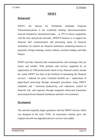 T.Y.BMS E-Finance
HARDIK SHAH Page 35
SWIFT
Background
SWIFT, the Society for Worldwide Interbank Financial
Telecommunications is the worldwide banking telecommunications
network founded by international banks _ in 1973 in direct competition
with the telex and private networks. SWIFT'S business is to support the
financial dat3 communication and processing needs of financial
institutions. Its markets are financial institutions conducting business in
payments, foreign exchange, money markets, securities trading, and trade
finance.
SWIFT provides financial data communications and exchanges that are
secure and reliable. With products and services supported by an
organization of 1200 professionals based in key financial centers around
the world, SWIFT has been at the forefront of automating the financial
services .- industry for years. Customer benefits are " replacement of
paper-based processing through automated procedures using SWIFT
standards; and " increased productivity, cost reductions, control of
financial risk, and exposure through integrated end-to-end transaction
processing between financial institutions and their own customers.
Development
The network originally began operations with the SWIFT Iservice which
was designed in the early 1970s. As transaction volumes grew, the
original network was upgraded and new services were added.
 