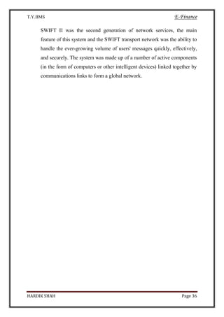 T.Y.BMS E-Finance
HARDIK SHAH Page 36
SWIFT II was the second generation of network services, the main
feature of this system and the SWIFT transport network was the ability to
handle the ever-growing volume of users' messages quickly, effectively,
and securely. The system was made up of a number of active components
(in the form of computers or other intelligent devices) linked together by
communications links to form a global network.
 