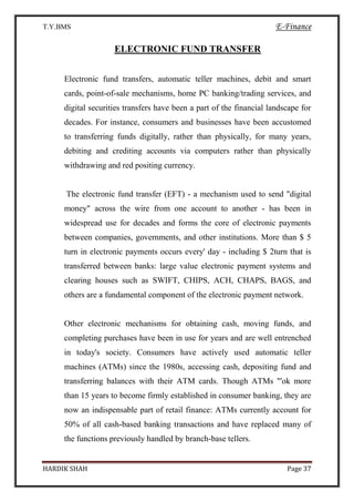 T.Y.BMS E-Finance
HARDIK SHAH Page 37
ELECTRONIC FUND TRANSFER
Electronic fund transfers, automatic teller machines, debit and smart
cards, point-of-sale mechanisms, home PC banking/trading services, and
digital securities transfers have been a part of the financial landscape for
decades. For instance, consumers and businesses have been accustomed
to transferring funds digitally, rather than physically, for many years,
debiting and crediting accounts via computers rather than physically
withdrawing and red positing currency.
The electronic fund transfer (EFT) - a mechanism used to send "digital
money" across the wire from one account to another - has been in
widespread use for decades and forms the core of electronic payments
between companies, governments, and other institutions. More than $ 5
turn in electronic payments occurs every' day - including $ 2turn that is
transferred between banks: large value electronic payment systems and
clearing houses such as SWIFT, CHIPS, ACH, CHAPS, BAGS, and
others are a fundamental component of the electronic payment network.
Other electronic mechanisms for obtaining cash, moving funds, and
completing purchases have been in use for years and are well entrenched
in today's society. Consumers have actively used automatic teller
machines (ATMs) since the 1980s, accessing cash, depositing fund and
transferring balances with their ATM cards. Though ATMs "'ok more
than 15 years to become firmly established in consumer banking, they are
now an indispensable part of retail finance: ATMs currently account for
50% of all cash-based banking transactions and have replaced many of
the functions previously handled by branch-base tellers.
 