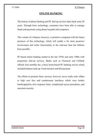 T.Y.BMS E-Finance
HARDIK SHAH Page 38
ONLINE BANKING
The history of phone banking and PC dial-up services dates back some 20
years. Through basic technology, customers have been able to manage
funds and payments using phone keypads and computers.
This variant of e-finance, however, is primitive compared with the future
promises of this technology, which will enable a far more proactive
involvement and richer functionality to the end-user than has hitherto
been possible.
PC-based online banking started in the late 1970s and early 1980s with
proprietary dial-up services. Banks such as Chemical and Citibank
offered, fora monthly fee, a basic home-based PC banking service which
included balance look-up. Fund transfers and bill payment.
The efforts to promote these services, however, never really took offdue
to high user fees and cumbersome interfaces which were further
handicapped by slow response times, complicated access procedures, and
uncertain security.
 