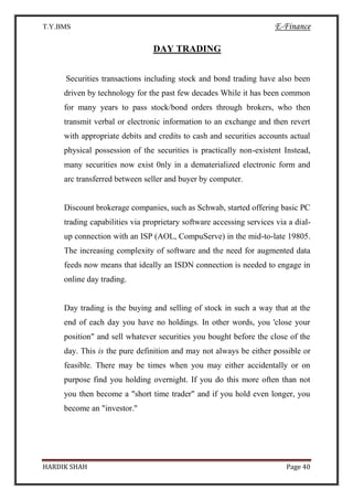 T.Y.BMS E-Finance
HARDIK SHAH Page 40
DAY TRADING
Securities transactions including stock and bond trading have also been
driven by technology for the past few decades While it has been common
for many years to pass stock/bond orders through brokers, who then
transmit verbal or electronic information to an exchange and then revert
with appropriate debits and credits to cash and securities accounts actual
physical possession of the securities is practically non-existent Instead,
many securities now exist 0nly in a dematerialized electronic form and
arc transferred between seller and buyer by computer.
Discount brokerage companies, such as Schwab, started offering basic PC
trading capabilities via proprietary software accessing services via a dial-
up connection with an ISP (AOL, CompuServe) in the mid-to-late 19805.
The increasing complexity of software and the need for augmented data
feeds now means that ideally an ISDN connection is needed to engage in
online day trading.
Day trading is the buying and selling of stock in such a way that at the
end of each day you have no holdings. In other words, you 'close your
position" and sell whatever securities you bought before the close of the
day. This is the pure definition and may not always be either possible or
feasible. There may be times when you may either accidentally or on
purpose find you holding overnight. If you do this more often than not
you then become a "short time trader" and if you hold even longer, you
become an "investor."
 